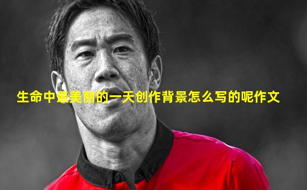生命中最美丽的一天创作背景怎么写的呢作文