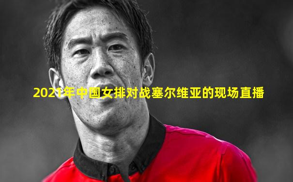 2021年中国女排对战塞尔维亚的现场直播