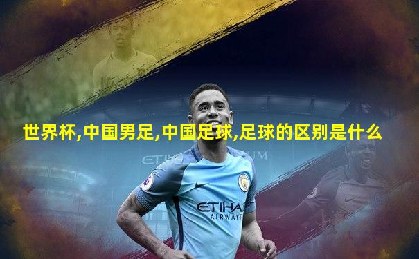 世界杯,中国男足,中国足球,足球的区别是什么