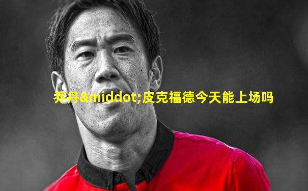 乔丹·皮克福德今天能上场吗