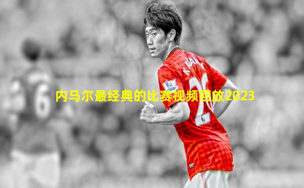 内马尔最经典的比赛视频回放2023