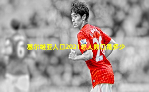塞尔维亚人口2021总人数口是多少